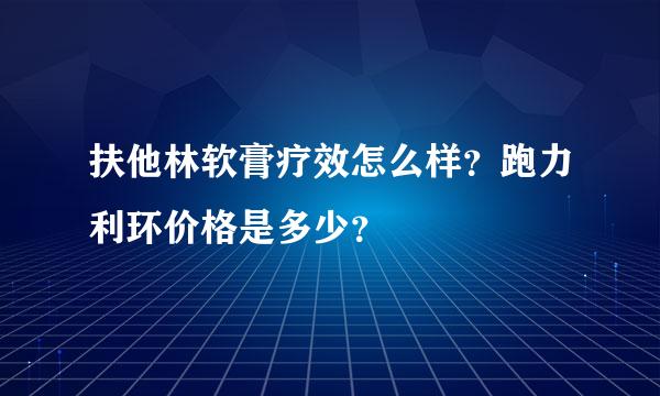 扶他林软膏疗效怎么样？跑力利环价格是多少？