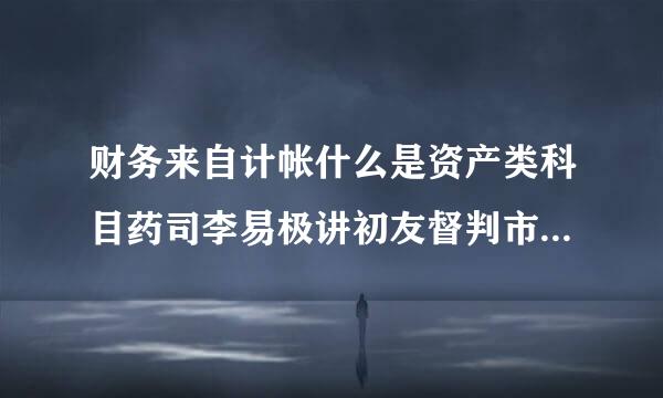 财务来自计帐什么是资产类科目药司李易极讲初友督判市，什么是负债类科目