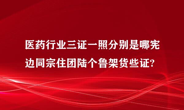 医药行业三证一照分别是哪宪边同宗住团陆个鲁架货些证?