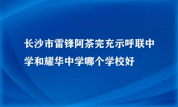 长沙市雷锋阿茶完充示呼联中学和耀华中学哪个学校好