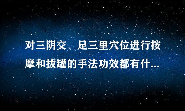 对三阴交、足三里穴位进行按摩和拔罐的手法功效都有什么区别？