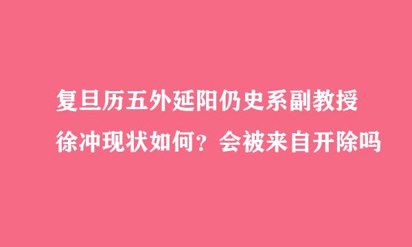 复旦历五外延阳仍史系副教授徐冲现状如何？会被来自开除吗