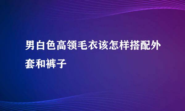 男白色高领毛衣该怎样搭配外套和裤子
