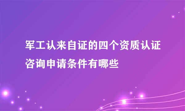 军工认来自证的四个资质认证咨询申请条件有哪些