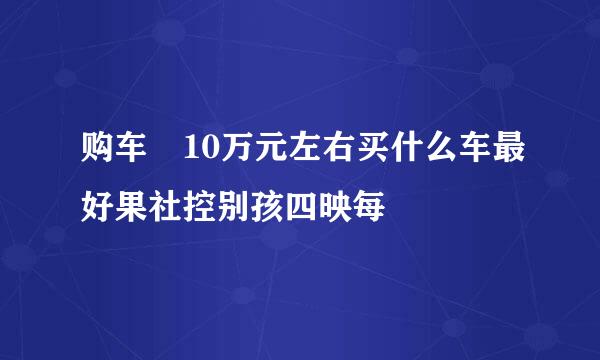 购车 10万元左右买什么车最好果社控别孩四映每