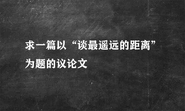 求一篇以“谈最遥远的距离”为题的议论文