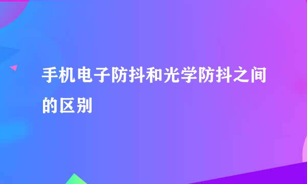 手机电子防抖和光学防抖之间的区别