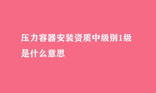 压力容器安装资质中级别1级是什么意思