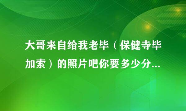 大哥来自给我老毕（保健寺毕加索）的照片吧你要多少分我都给你