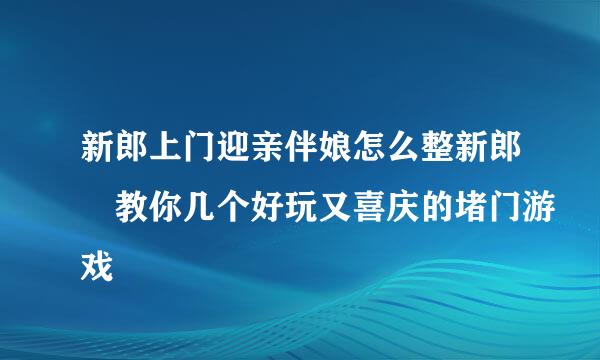 新郎上门迎亲伴娘怎么整新郎 教你几个好玩又喜庆的堵门游戏