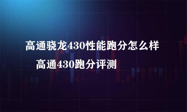 高通骁龙430性能跑分怎么样 高通430跑分评测