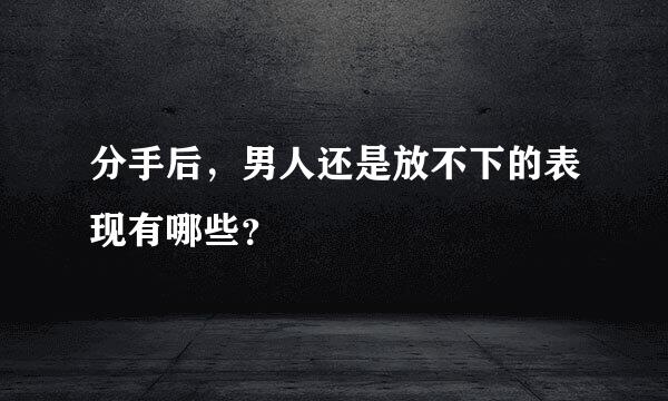 分手后，男人还是放不下的表现有哪些？