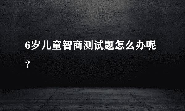 6岁儿童智商测试题怎么办呢？