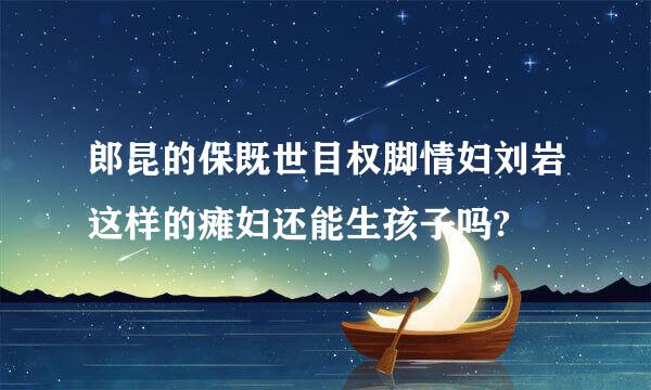 郎昆的保既世目权脚情妇刘岩这样的瘫妇还能生孩子吗?