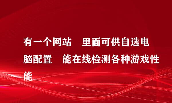 有一个网站 里面可供自选电脑配置 能在线检测各种游戏性能