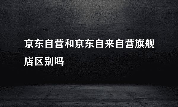 京东自营和京东自来自营旗舰店区别吗