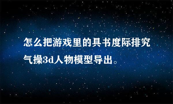 怎么把游戏里的具书度际排究气操3d人物模型导出。