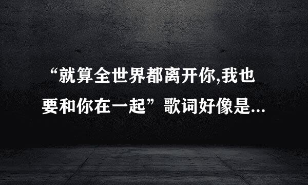 “就算全世界都离开你,我也要和你在一起”歌词好像是这样,这是什么歌来的,