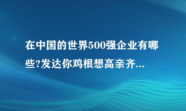 在中国的世界500强企业有哪些?发达你鸡根想高亲齐降转培个名单。。。。
