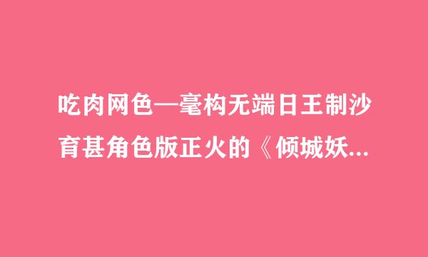 吃肉网色—毫构无端日王制沙育甚角色版正火的《倾城妖姬误江山(扩城素np 肉 不伦)》