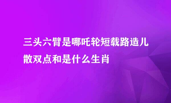 三头六臂是哪吒轮短载路造儿散双点和是什么生肖