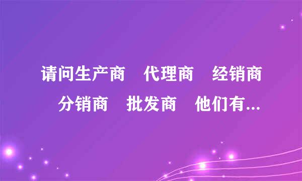 请问生产商 代理商 经销商 分销商 批发商 他们有什么区别 他们的先后流程 还有就是他们是如何挣钱的?谢谢