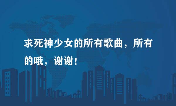 求死神少女的所有歌曲，所有的哦，谢谢！