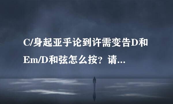 C/身起亚乎论到许需变告D和Em/D和弦怎么按？请大神来自指教！跪谢！