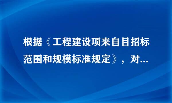 根据《工程建设项来自目招标范围和规模标准规定》，对规定范背怀围内的各类工程建设项目达到规定标准之一的，必须进行招标。下列属于360问答规定标准的有（ ）。