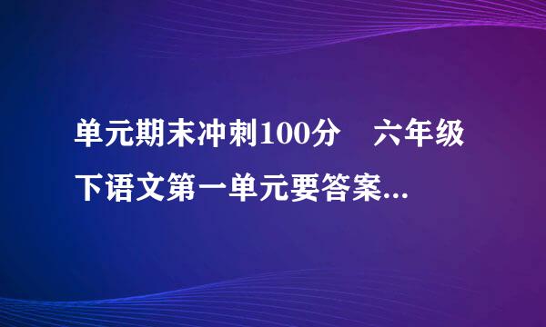 单元期末冲刺100分 六年级下语文第一单元要答案...