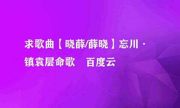 求歌曲【晓薛/薛晓】忘川·镇袁层命歌 百度云