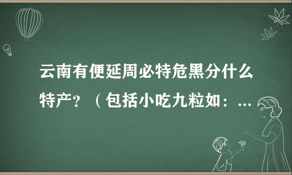 云南有便延周必特危黑分什么特产？（包括小吃九粒如：云南十八怪等，还来自有各地州的特产）