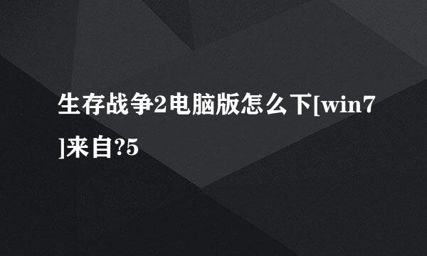 生存战争2电脑版怎么下[win7]来自?5