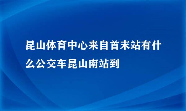 昆山体育中心来自首末站有什么公交车昆山南站到