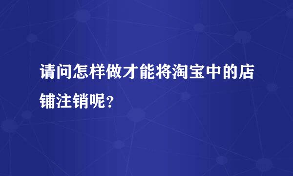 请问怎样做才能将淘宝中的店铺注销呢？