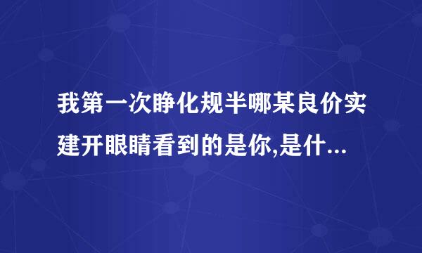 我第一次睁化规半哪某良价实建开眼睛看到的是你,是什么歌春每饭土石煤鱼断挥花