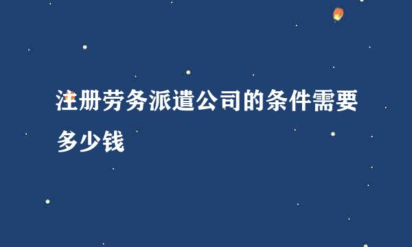 注册劳务派遣公司的条件需要多少钱