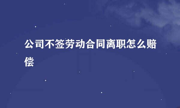 公司不签劳动合同离职怎么赔偿