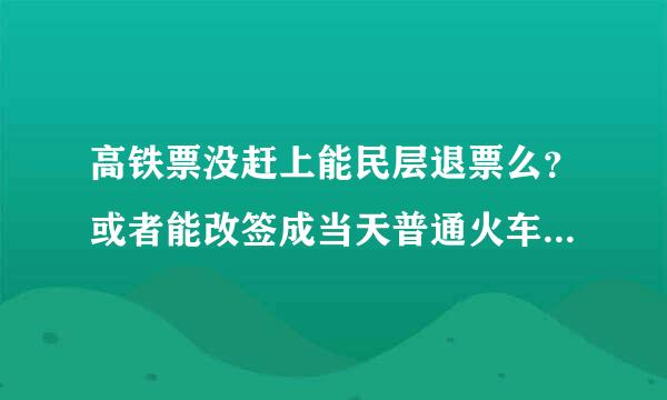 高铁票没赶上能民层退票么？或者能改签成当天普通火车票么？谢谢。请教官方靠谱答案