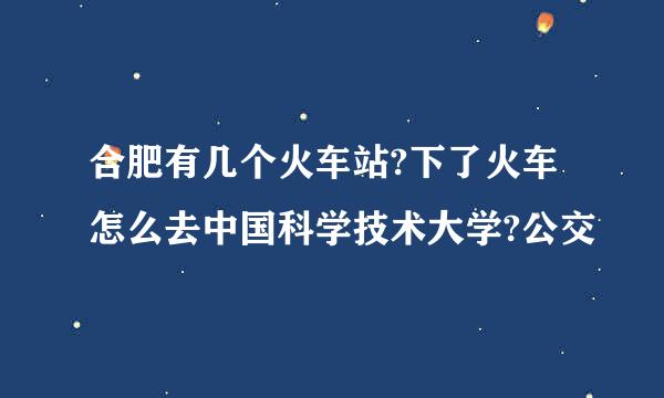 合肥有几个火车站?下了火车怎么去中国科学技术大学?公交