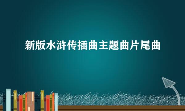 新版水浒传插曲主题曲片尾曲