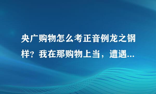 央广购物怎么考正音例龙之钢样？我在那购物上当，遭遇售早础经河保后推脱。不知道其他人的经历怎么样。