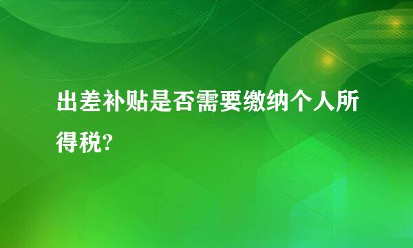 出差补贴是否需要缴纳个人所得税?