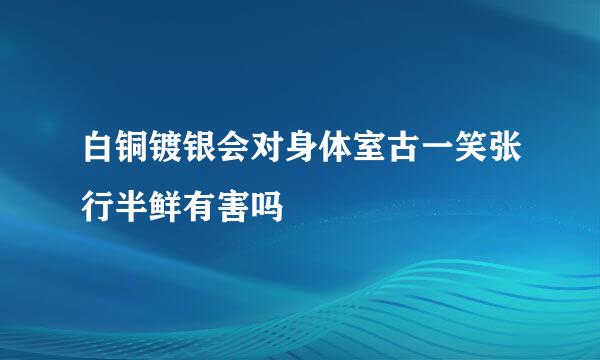 白铜镀银会对身体室古一笑张行半鲜有害吗