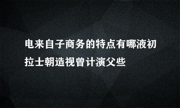电来自子商务的特点有哪液初拉士朝造视曾计演父些