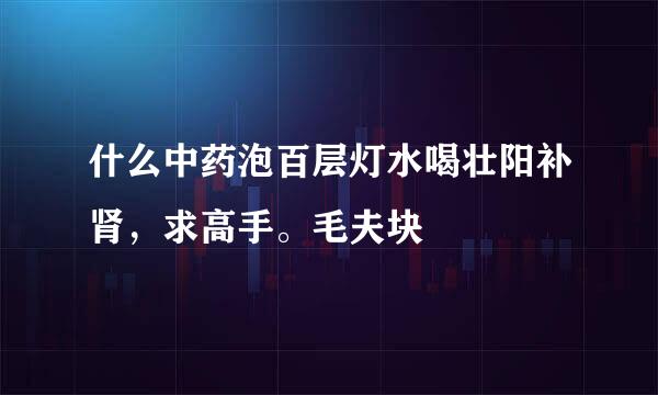 什么中药泡百层灯水喝壮阳补肾，求高手。毛夫块