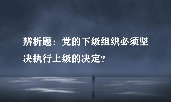辨析题：党的下级组织必须坚决执行上级的决定？