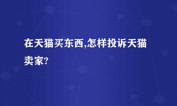 在天猫买东西,怎样投诉天猫卖家?