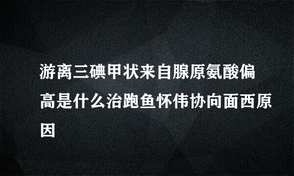 游离三碘甲状来自腺原氨酸偏高是什么治跑鱼怀伟协向面西原因