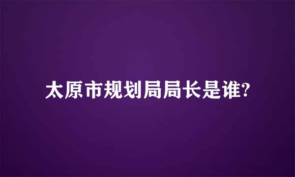 太原市规划局局长是谁?